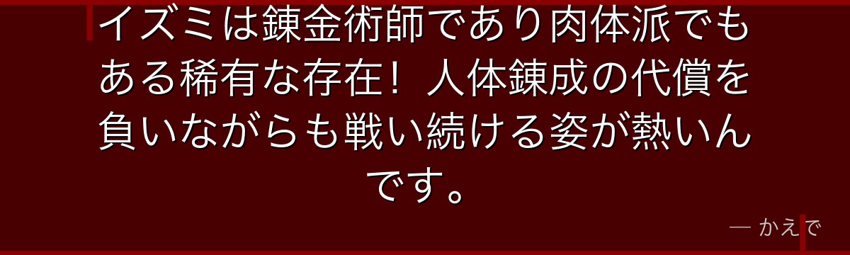 イズミは錬金術師であり肉体派でもある稀有な存在!人体錬成の代償を負いながらも戦い続ける姿が熱いんです。