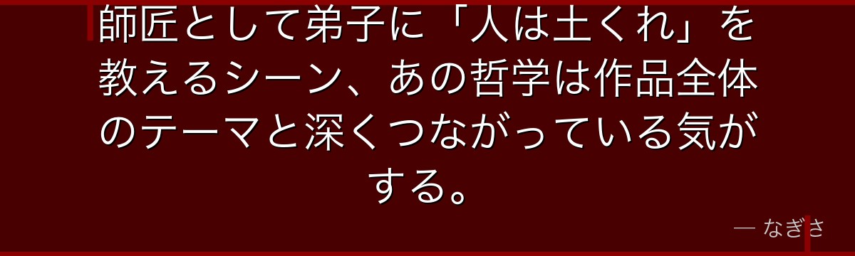 師匠として弟子に「人は土くれ」を教えるシーン、あの哲学は作品全体のテーマと深くつながっている気がする。