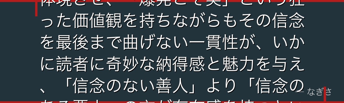 キンブリーを分析すると、鋼の錬金術師が『悪の一貫性という倒錯した魅力』というテーマをキンブリーに体現させ、「爆発こそ美」という狂った価値観を持ちながらもその信念を最後まで曲げない一貫性が、いかに読者に奇妙な納得感と魅力を与え、「信念のない善人」より「信念のある悪人」の方が存在感を持つというテーマを体現しているかが伝わってくるんだよね