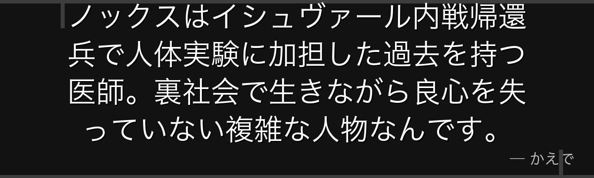 ノックスはイシュヴァール内戦帰還兵で人体実験に加担した過去を持つ医師。裏社会で生きながら良心を失っていない複雑な人物なんです。