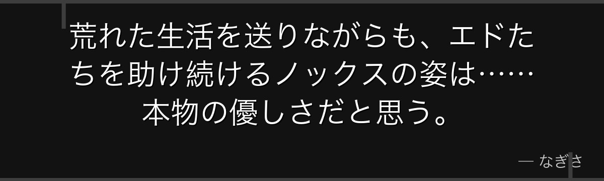 荒れた生活を送りながらも、エドたちを助け続けるノックスの姿は……本物の優しさだと思う。