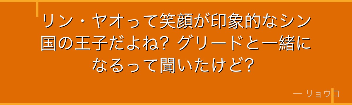 リン・ヤオって笑顔が印象的なシン国の王子だよね?グリードと一緒になるって聞いたけど?