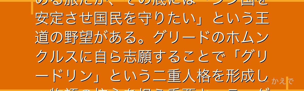 リン・ヤオはシン国の第12皇子でランファンとフーを護衛に連れてアメストリスへ!不老不死の秘密を求める旅だが、その底には「シン国を安定させ国民を守りたい」という王道の野望がある。グリードのホムンクルスに自ら志願することで「グリードリン」という二重人格を形成し、物語の核心を担う重要キャラ。グリードとの友情が物語でも最も泣けるラストを作るんだよ!