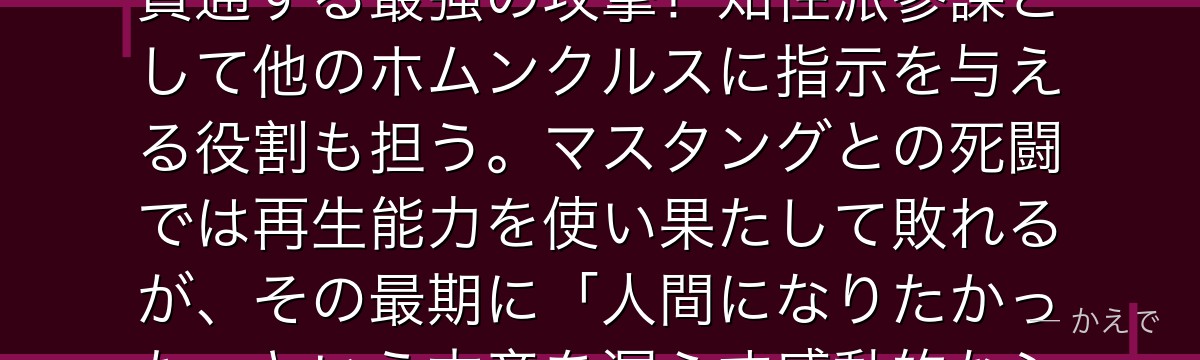 ラストは七つの大罪「色欲(Lust)」のホムンクルスで、指先を伸ばした「究極の槍」はどんな物体も貫通する最強の攻撃!知性派参謀として他のホムンクルスに指示を与える役割も担う。マスタングとの死闘では再生能力を使い果たして敗れるが、その最期に「人間になりたかった」という本音を漏らす感動的なシーンがある。グラトニーとの関係もファン人気が高いんだよ!