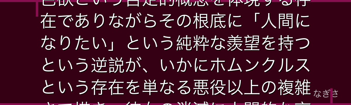 ラストを分析すると、鋼の錬金術師が『欲望という名の人間への憧れ』というテーマをラストに体現させ、色欲という否定的概念を体現する存在でありながらその根底に「人間になりたい」という純粋な羨望を持つという逆説が、いかにホムンクルスという存在を単なる悪役以上の複雑さで描き、彼女の消滅に人間的な哀愁を感じさせるかが伝わってくるんだよね