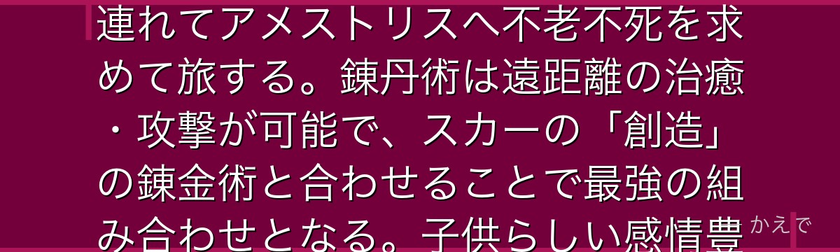 メイ・チャンはシン国の第17皇女で、小柄ながら錬丹術(中国系の気功のような生命エネルギーを使う術)の達人!ゼナン(ネコパンダ)を連れてアメストリスへ不老不死を求めて旅する。錬丹術は遠距離の治癒・攻撃が可能で、スカーの「創造」の錬金術と合わせることで最強の組み合わせとなる。子供らしい感情豊かな性格と戦闘時の落差が魅力で、アルとの淡い恋愛も印象的なんだよ!
