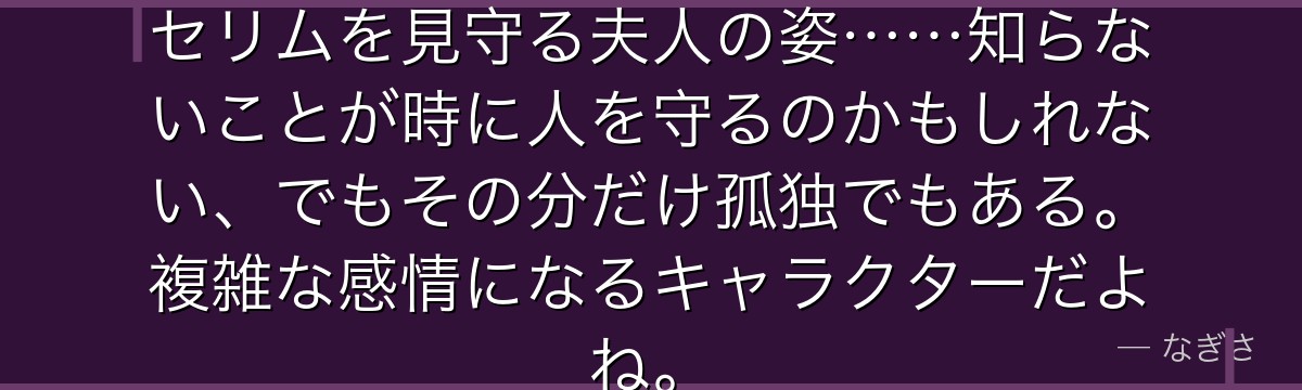 全てが明らかになっても夫を愛し、セリムを見守る夫人の姿……知らないことが時に人を守るのかもしれない、でもその分だけ孤独でもある。複雑な感情になるキャラクターだよね。
