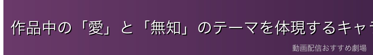 作品中の「愛」と「無知」のテーマを体現するキャラクター
