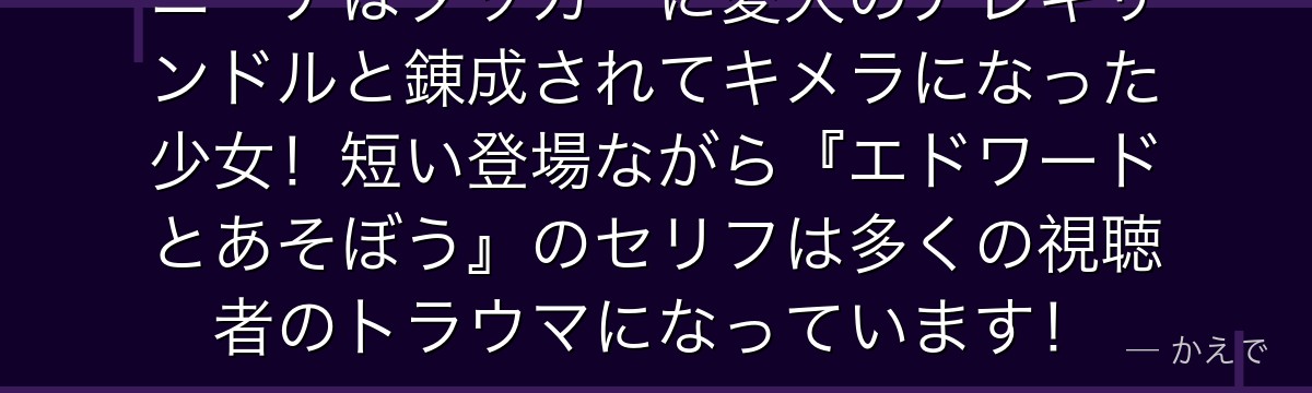 ニーナはタッカーに愛犬のアレキサンドルと錬成されてキメラになった少女!短い登場ながら『エドワードとあそぼう』のセリフは多くの視聴者のトラウマになっています!