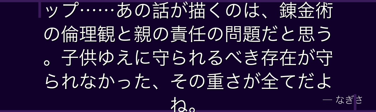 ニーナの無垢さと悲惨な運命のギャップ……あの話が描くのは、錬金術の倫理観と親の責任の問題だと思う。子供ゆえに守られるべき存在が守られなかった、その重さが全てだよね。
