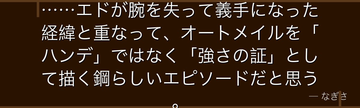 義足を武器に生きるパニーニャの姿……エドが腕を失って義手になった経緯と重なって、オートメイルを「ハンデ」ではなく「強さの証」として描く鋼らしいエピソードだと思う。