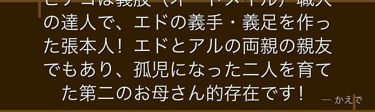 ピナコは義肢（オートメイル）職人の達人で、エドの義手・義足を作った張本人！エドとアルの両親の親友でもあり、孤児になった二人を育てた第二のお母さん的存在です！