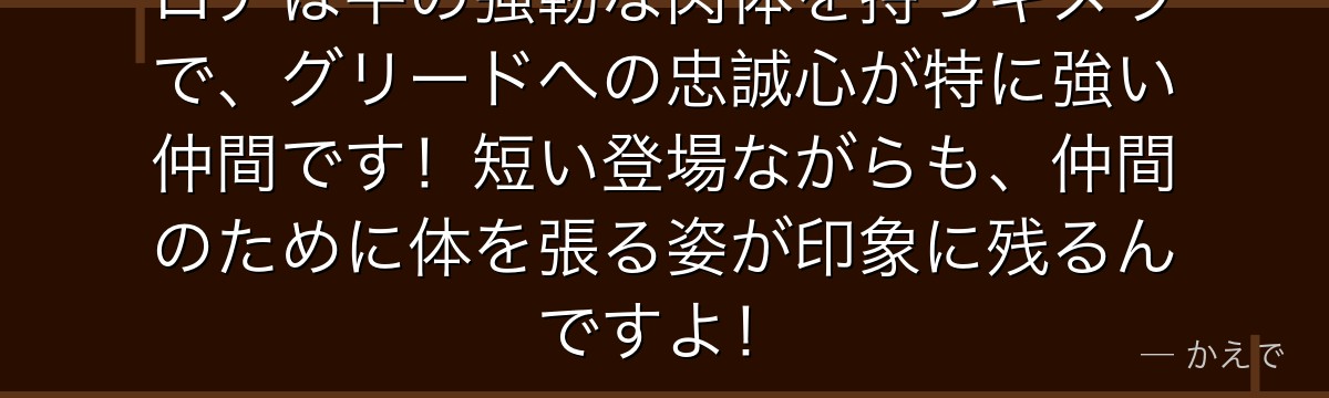 ロアは牛の強靭な肉体を持つキメラで、グリードへの忠誠心が特に強い仲間です！短い登場ながらも、仲間のために体を張る姿が印象に残るんですよ！