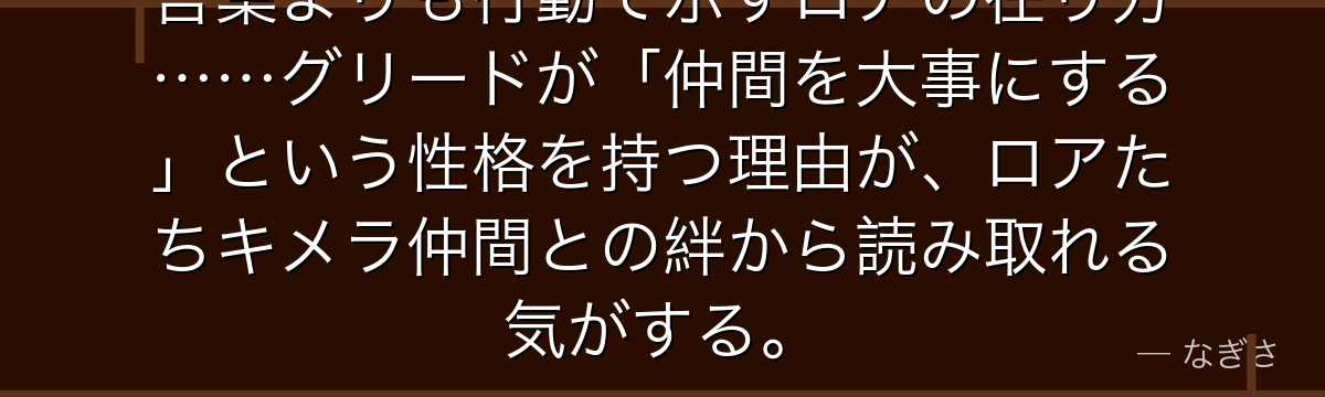 言葉よりも行動で示すロアの在り方……グリードが「仲間を大事にする」という性格を持つ理由が、ロアたちキメラ仲間との絆から読み取れる気がする。