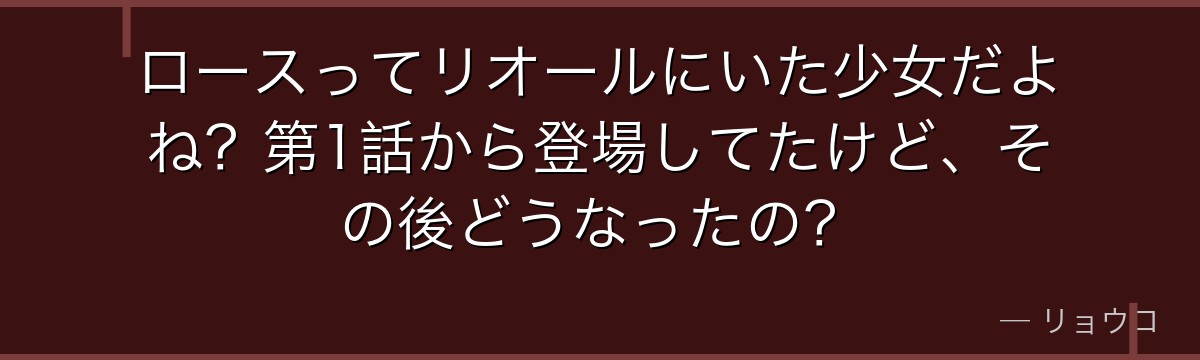 ロースってリオールにいた少女だよね?第1話から登場してたけど、その後どうなったの?