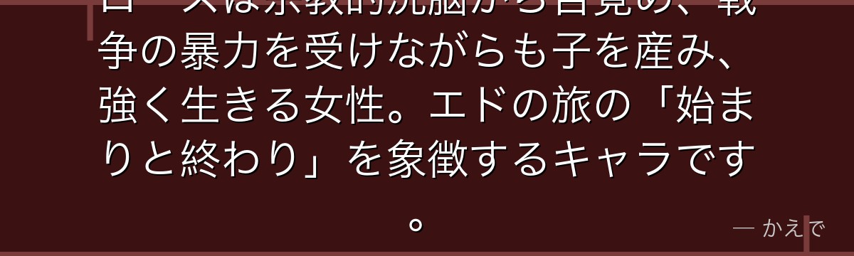 ロースは宗教的洗脳から目覚め、戦争の暴力を受けながらも子を産み、強く生きる女性。エドの旅の「始まりと終わり」を象徴するキャラです。