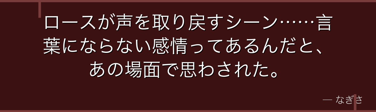 ロースが声を取り戻すシーン……言葉にならない感情ってあるんだと、あの場面で思わされた。