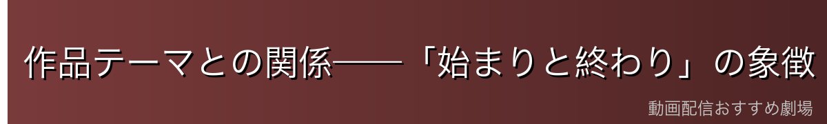 作品テーマとの関係——「始まりと終わり」の象徴