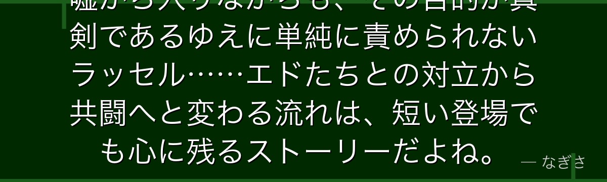 嘘から入りながらも、その目的が真剣であるゆえに単純に責められないラッセル……エドたちとの対立から共闘へと変わる流れは、短い登場でも心に残るストーリーだよね。
