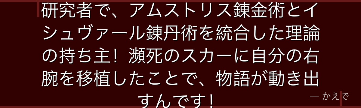 スカーの兄はイシュヴァール出身の研究者で、アムストリス錬金術とイシュヴァール錬丹術を統合した理論の持ち主!瀕死のスカーに自分の右腕を移植したことで、物語が動き出すんです!