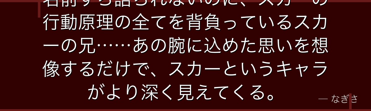 名前すら語られないのに、スカーの行動原理の全てを背負っているスカーの兄……あの腕に込めた思いを想像するだけで、スカーというキャラがより深く見えてくる。