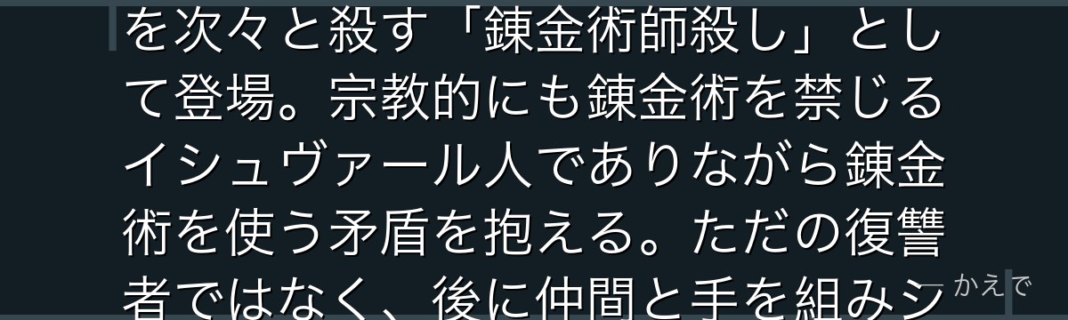 スカーはイシュヴァール内戦で国と家族を奪われたイシュヴァール人の生き残り!兄の右腕(解体の錬金術)を移植されており、国家錬金術師を次々と殺す「錬金術師殺し」として登場。宗教的にも錬金術を禁じるイシュヴァール人でありながら錬金術を使う矛盾を抱える。ただの復讐者ではなく、後に仲間と手を組みシン人のメイとともに錬丹術を学び、物語を大きく動かす重要キャラに成長するんだよ!