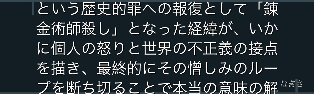 スカーを分析すると、鋼の錬金術師が『被害者が加害者になるという暴力の連鎖』というテーマをスカーに体現させ、国家権力による民族虐殺という歴史的罪への報復として「錬金術師殺し」となった経緯が、いかに個人の怒りと世界の不正義の接点を描き、最終的にその憎しみのループを断ち切ることで本当の意味の解放と贖罪を達成する物語が持つ道徳的重量を高めているかが伝わってくるんだよね