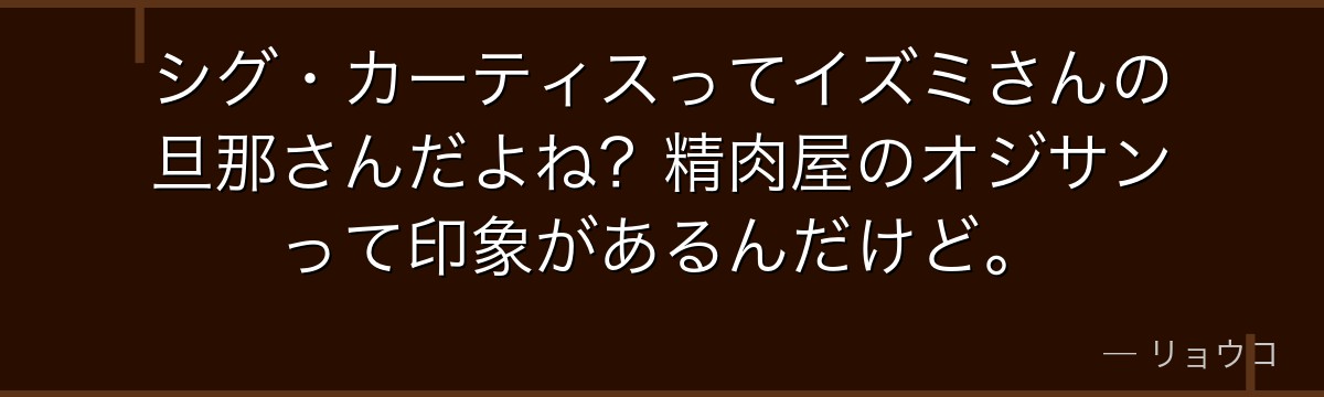 シグ・カーティスってイズミさんの旦那さんだよね?精肉屋のオジサンって印象があるんだけど。