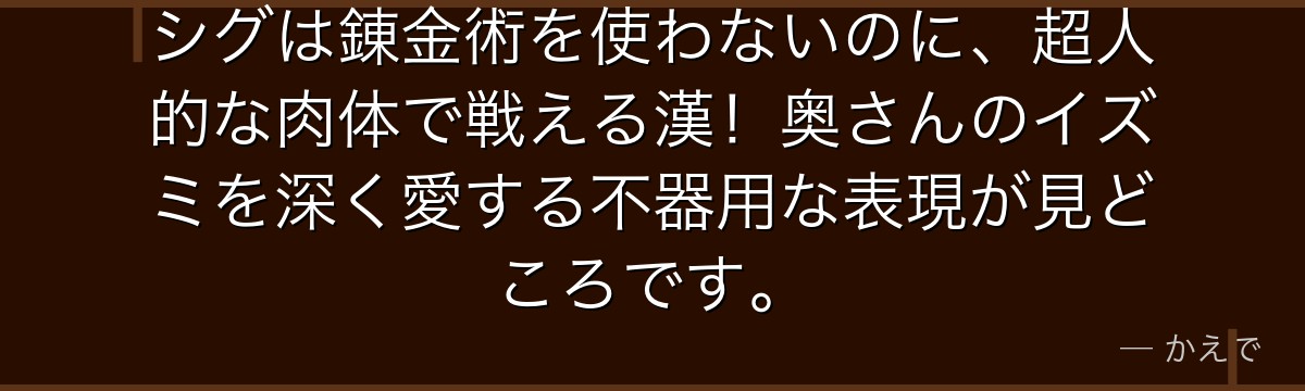 シグは錬金術を使わないのに、超人的な肉体で戦える漢!奥さんのイズミを深く愛する不器用な表現が見どころです。