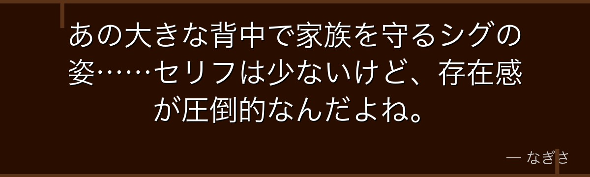 あの大きな背中で家族を守るシグの姿……セリフは少ないけど、存在感が圧倒的なんだよね。