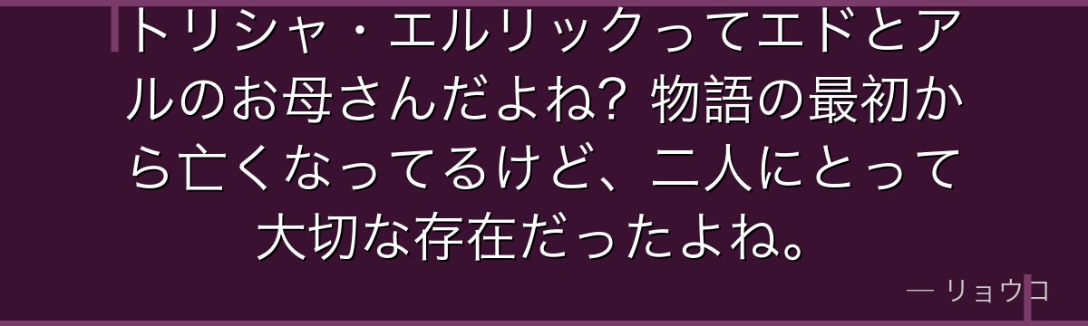 トリシャ・エルリックってエドとアルのお母さんだよね?物語の最初から亡くなってるけど、二人にとって大切な存在だったよね。