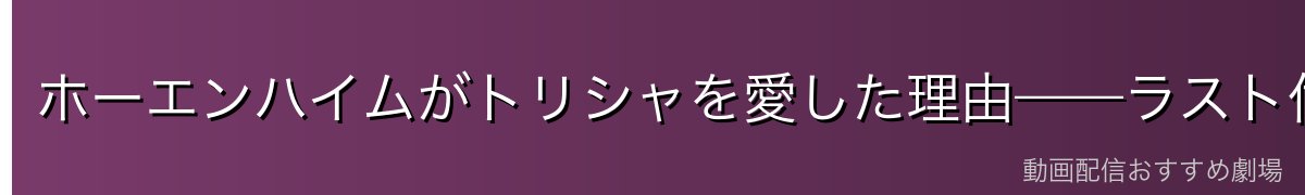ホーエンハイムがトリシャを愛した理由——ラスト付近の真実