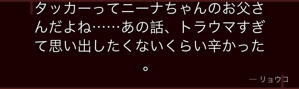 タッカーってニーナちゃんのお父さんだよね……あの話、トラウマすぎて思い出したくないくらい辛かった。