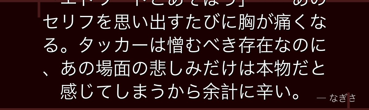 「エドワードとあそぼう」……あのセリフを思い出すたびに胸が痛くなる。タッカーは憎むべき存在なのに、あの場面の悲しみだけは本物だと感じてしまうから余計に辛い。