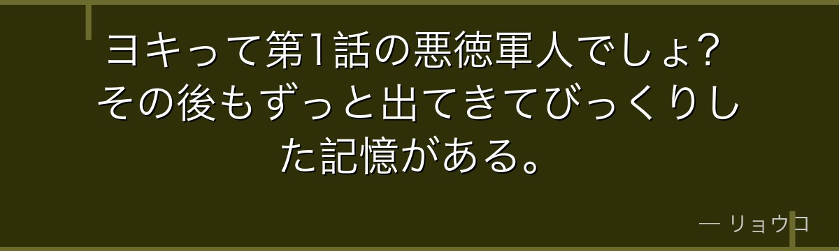 ヨキって第1話の悪徳軍人でしょ?その後もずっと出てきてびっくりした記憶がある。