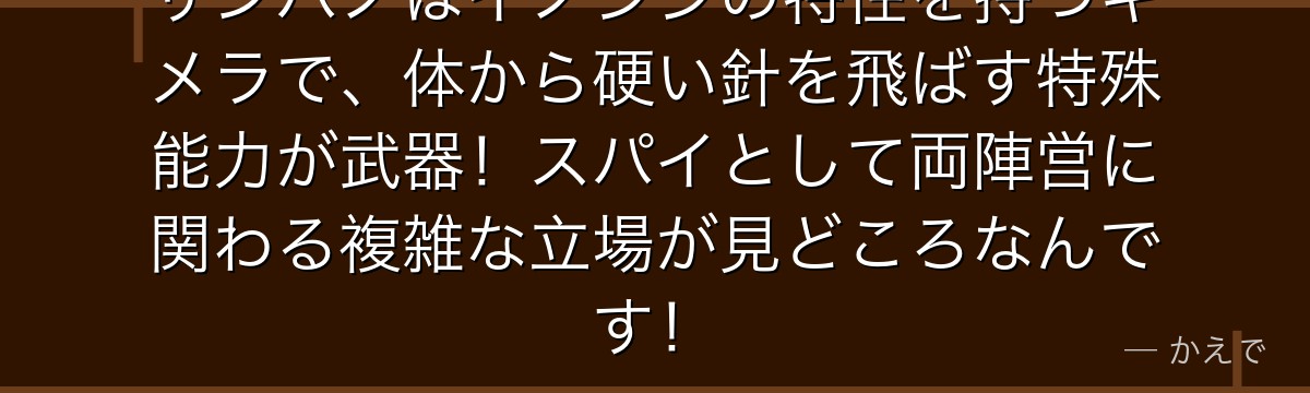 ザンパノはイノシシの特性を持つキメラで、体から硬い針を飛ばす特殊能力が武器！スパイとして両陣営に関わる複雑な立場が見どころなんです！