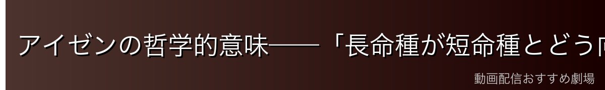 アイゼンの哲学的意味——「長命種が短命種とどう向き合うか」