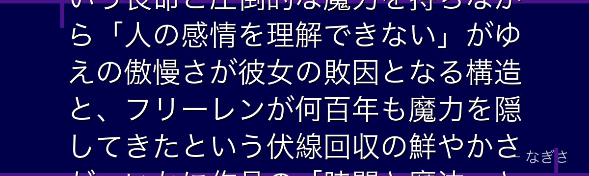 アウラを分析すると、葬送のフリーレンが「魔族と人間の根本的な違い」をアウラに体現させ、500年という長命と圧倒的な魔力を持ちながら「人の感情を理解できない」がゆえの傲慢さが彼女の敗因となる構造と、フリーレンが何百年も魔力を隠してきたという伏線回収の鮮やかさが、いかに作品の「時間と魔法」というテーマを最も劇的に描いているかが伝わってくるんだよね