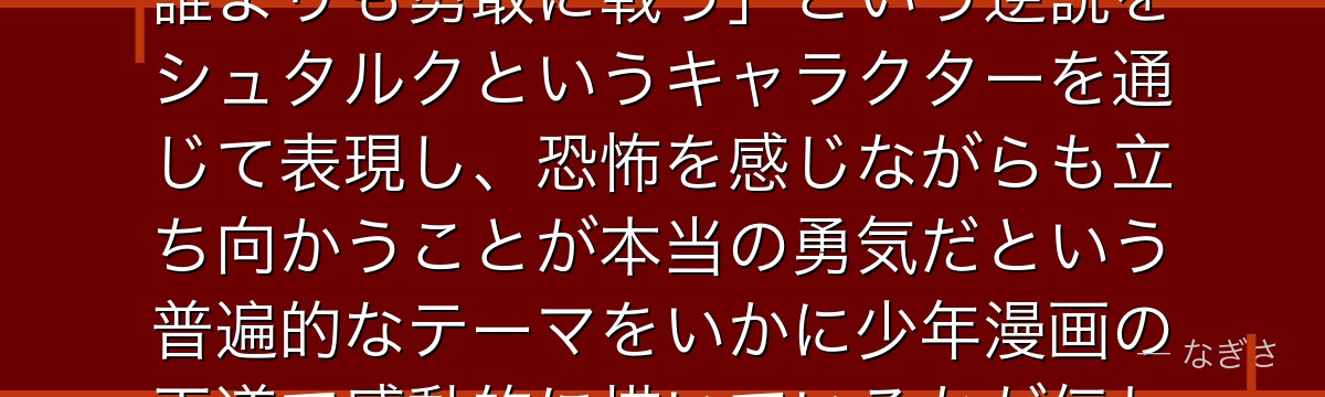 シュタルクを深掘りすると、葬送のフリーレンが「臆病者でありながら誰よりも勇敢に戦う」という逆説をシュタルクというキャラクターを通じて表現し、恐怖を感じながらも立ち向かうことが本当の勇気だという普遍的なテーマをいかに少年漫画の王道で感動的に描いているかが伝わってくるんだよね