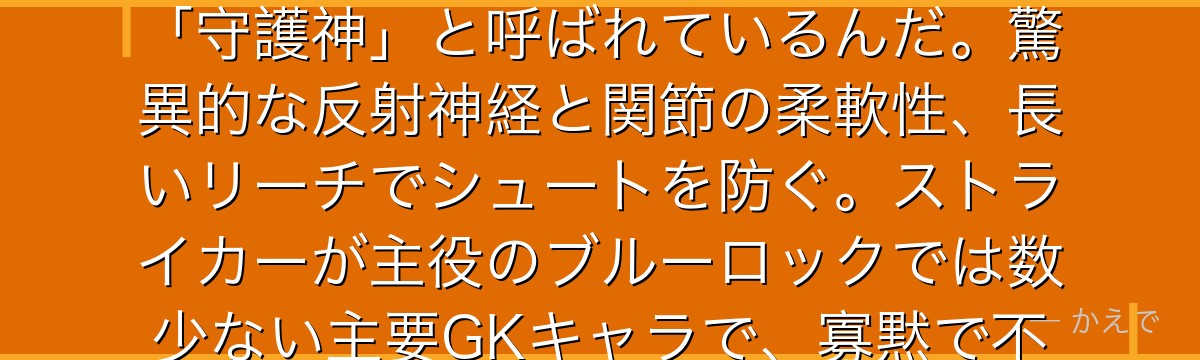 我牙丸吟はブルーロック屈指のゴールキーパー!長身で手足が異様に長くて、爬虫類みたいな独特の動きで「守護神」と呼ばれているんだ。驚異的な反射神経と関節の柔軟性、長いリーチでシュートを防ぐ。ストライカーが主役のブルーロックでは数少ない主要GKキャラで、寡黙で不気味だけどゴールを守る本能的な才能は本物なんだよ!