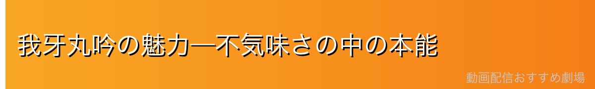 我牙丸吟の魅力—不気味さの中の本能