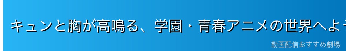 キュンと胸が高鳴る、学園・青春アニメの世界へようこそ