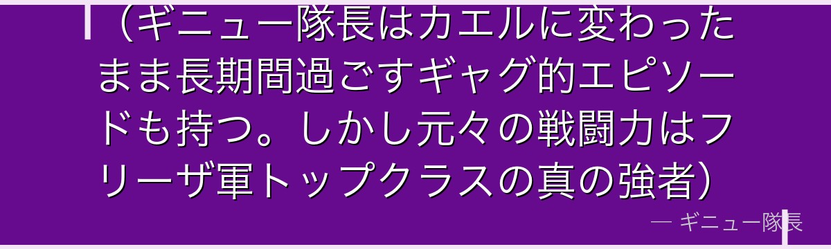 （ギニュー隊長はカエルに変わったまま長期間過ごすギャグ的エピソードも持つ。しかし元々の戦闘力はフリーザ軍トップクラスの真の強者）