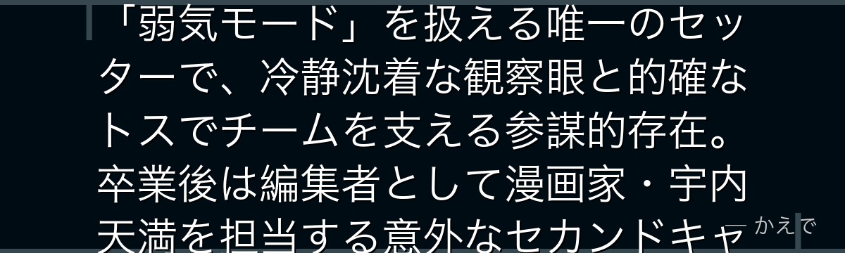 赤葦京治は梟谷学園のセッター!全国TOP5スパイカー木兎光太郎の「弱気モード」を扱える唯一のセッターで、冷静沈着な観察眼と的確なトスでチームを支える参謀的存在。卒業後は編集者として漫画家・宇内天満を担当する意外なセカンドキャリアも見どころなんだよ!