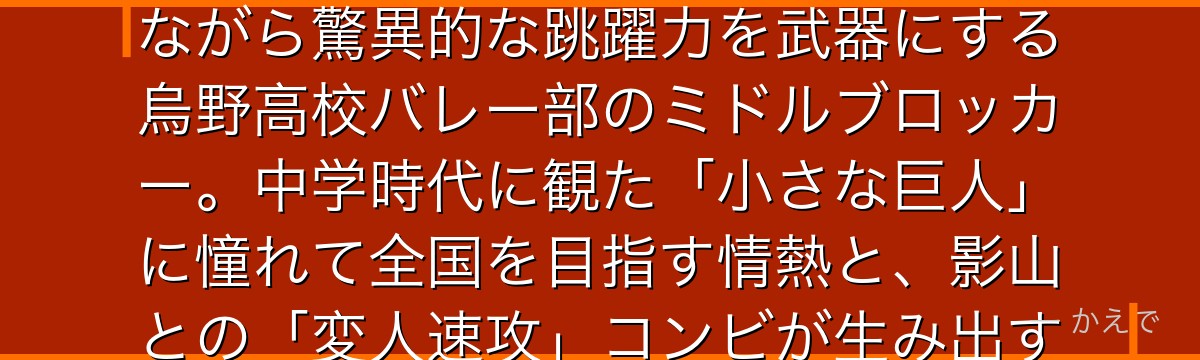 日向翔陽はハイキュー!!の主人公！身長164cmという小柄な体格ながら驚異的な跳躍力を武器にする烏野高校バレー部のミドルブロッカー。中学時代に観た「小さな巨人」に憧れて全国を目指す情熱と、影山との「変人速攻」コンビが生み出す奇跡が物語の中心なんだよ！