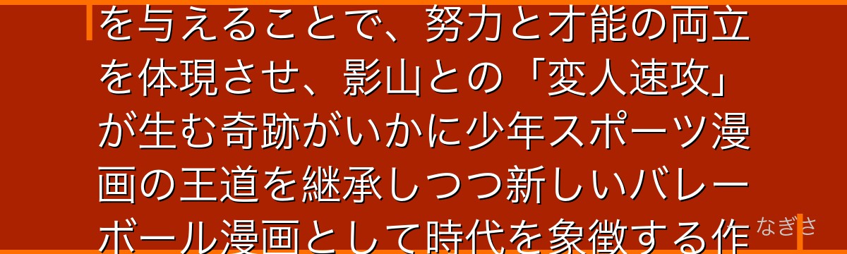 日向を深掘りすると、ハイキュー!!が「身長というハンデを抱えた主人公」に「跳躍力という一点突破」を与えることで、努力と才能の両立を体現させ、影山との「変人速攻」が生む奇跡がいかに少年スポーツ漫画の王道を継承しつつ新しいバレーボール漫画として時代を象徴する作品の核を支えているかが伝わってくるんだよね