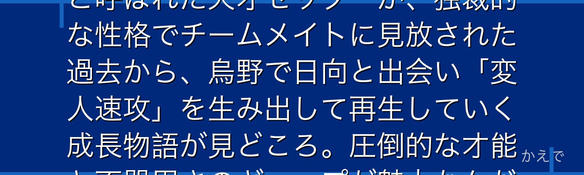 影山飛雄は烏野高校バレー部のセッター！中学時代に「コートの王様」と呼ばれた天才セッターが、独裁的な性格でチームメイトに見放された過去から、烏野で日向と出会い「変人速攻」を生み出して再生していく成長物語が見どころ。圧倒的な才能と不器用さのギャップが魅力なんだよ！