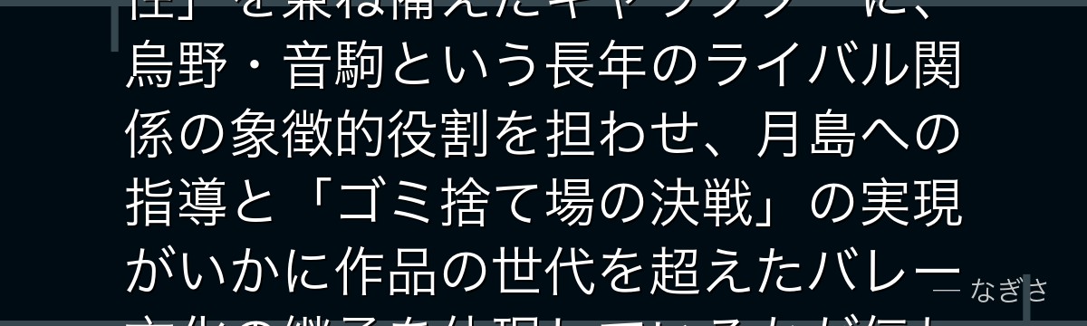 黒尾を分析すると、ハイキュー!!が「キャプテンとしての知性と人間性」を兼ね備えたキャラクターに、烏野・音駒という長年のライバル関係の象徴的役割を担わせ、月島への指導と「ゴミ捨て場の決戦」の実現がいかに作品の世代を超えたバレー文化の継承を体現しているかが伝わってくるんだよね