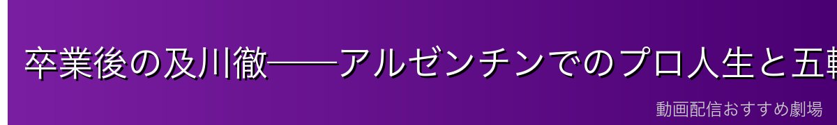卒業後の及川徹——アルゼンチンでのプロ人生と五輪出場