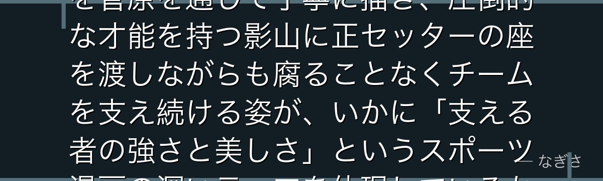 菅原を深掘りすると、ハイキュー!!が「主役でない者の内面と葛藤」を菅原を通じて丁寧に描き、圧倒的な才能を持つ影山に正セッターの座を渡しながらも腐ることなくチームを支え続ける姿が、いかに「支える者の強さと美しさ」というスポーツ漫画の深いテーマを体現しているかが伝わってくるんだよね